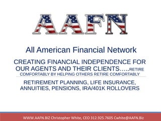 All American Financial Network
CREATING FINANCIAL INDEPENDENCE FOR
OUR AGENTS AND THEIR CLIENTS…..RETIRE
COMFORTABLY BY HELPING OTHERS RETIRE COMFORTABLY
RETIREMENT PLANNING, LIFE INSURANCE,
ANNUITIES, PENSIONS, IRA/401K ROLLOVERS
WWW.AAFN.BIZ Christopher White, CEO 312.925.7605 Cwhite@AAFN.Biz
 
