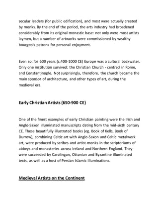 secular leaders (for public edification), and most were actually created
by monks. By the end of the period, the arts industry had broadened
considerably from its original monastic base: not only were most artists
laymen, but a number of artworks were commissioned by wealthy
bourgeois patrons for personal enjoyment.
Even so, for 600 years (c.400-1000 CE) Europe was a cultural backwater.
Only one institution survived: the Christian Church - centred in Rome,
and Constantinople. Not surprisingly, therefore, the church became the
main sponsor of architecture, and other types of art, during the
medieval era.
Early Christian Artists (650-900 CE)
One of the finest examples of early Christian painting were the Irish and
Anglo-Saxon illuminated manuscripts dating from the mid-sixth century
CE. These beautifully illustrated books (eg. Book of Kells, Book of
Durrow), combining Celtic art with Anglo-Saxon and Celtic metalwork
art, were produced by scribes and artist-monks in the scriptoriums of
abbeys and monasteries across Ireland and Northern England. They
were succeeded by Carolingan, Ottonian and Byzantine illuminated
texts, as well as a host of Persian Islamic illuminations.
Medieval Artists on the Continent
 