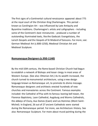 The first signs of a Continental cultural renaissance appeared about 775
at the royal court of the Christian King Charlemagne. This period -
known as Carolingian Art - was influenced by Late Antiquity and
Byzantine traditions. Charlemagne's artists and calligraphers - including
some of the Continent's best miniaturists - produced a number of
outstanding illuminated texts, like the Godscalc Evangelistary, the
Lorsch Gospels and the Gospels of St Medard of Soissons. For more, see:
German Medieval Art (c.800-1250), Medieval Christian Art and
Medieval Sculpture.
Romanesque Designers (c.950-1140)
By the mid-10th century, the Rome-based Christian Church had begun
to establish a network of Bishops and lesser clergy in most areas of
Western Europe. (See also: Ottonian Art.) As its wealth increased, the
church turned to monumental architecture, using a new design
language known as Romanesque art, to promote its divine message.
Romanesque designers and architects erected hundreds of new
churches and monasteries across the Continent. Famous examples
included: the Cathedral of Pisa with its famous leaning bell tower, the
Florence Baptistery, Laon Cathedral, Augsburg and Worms Cathedrals,
the abbeys of Cluny, Aux Dames (Caen) and Les Hommes (Mont Saint-
Michel). In England, 26 out of 27 ancient Cathedrals were started
during the Romanesque period. For more, see Architecture History. See
also: Romanesque Sculpture. For more about mural painting during the
 