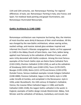 11th and 12th centuries, see: Romanesque Painting. For regional
differences of style, see: Romanesque Painting in Italy; also France; and
Spain. For medieval book painting and gospel illuminations, see:
Romanesque Illuminated Manuscripts.
Gothic Architects (c.1140-1300)
Romanesque architecture was impressive but boring. Also, the interiors
of most churches were dimly lit because of their small windows. All this
was changed by the new Gothic architecture, whose soaring arches,
vaulted ceilings, and massive stained glass windows inspired and
informed the Church's illiterate congregations. Gothic art first appeared
(c.1140) in the Abbey Church of Saint-Denis, near Paris, before being
applied most famously to the cathedrals of Northern France, which
were richly decorated with Gothic sculpture. Among the most famous
examples of the French Gothic style are Notre Dame Cathedral Paris
(1163-1345), Chartres Cathedral (1194-1250), as well as the cathedrals
of Strasbourg (1015-1439), Laon (1160-1235), Tours (1170-1547),
Bourges (1195-1230), Reims (1211-1275) and Amiens (1220-1270).
Outside France, famous medieval examples include Cologne Cathedral
(1248-1880); Florence Cathedral, begun in the Gothic style in 1296
under Arnolfo di Cambio, and completed in the Renaissance style in
1436, under Brunelleschi; the 14th century St Stephen's Cathedral,
Vienna; the massive Milan Cathedral begun in 1386; and Seville
Cathedral (1401-1528), the largest Gothic cathedral in the world. In
England, examples of Gothic design include Westminster Abbey, York
Minster and the cathedrals of Salisbury, Canterbury and Lincoln. See
 