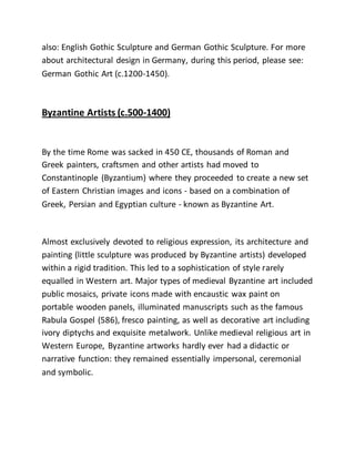 also: English Gothic Sculpture and German Gothic Sculpture. For more
about architectural design in Germany, during this period, please see:
German Gothic Art (c.1200-1450).
Byzantine Artists (c.500-1400)
By the time Rome was sacked in 450 CE, thousands of Roman and
Greek painters, craftsmen and other artists had moved to
Constantinople (Byzantium) where they proceeded to create a new set
of Eastern Christian images and icons - based on a combination of
Greek, Persian and Egyptian culture - known as Byzantine Art.
Almost exclusively devoted to religious expression, its architecture and
painting (little sculpture was produced by Byzantine artists) developed
within a rigid tradition. This led to a sophistication of style rarely
equalled in Western art. Major types of medieval Byzantine art included
public mosaics, private icons made with encaustic wax paint on
portable wooden panels, illuminated manuscripts such as the famous
Rabula Gospel (586), fresco painting, as well as decorative art including
ivory diptychs and exquisite metalwork. Unlike medieval religious art in
Western Europe, Byzantine artworks hardly ever had a didactic or
narrative function: they remained essentially impersonal, ceremonial
and symbolic.
 