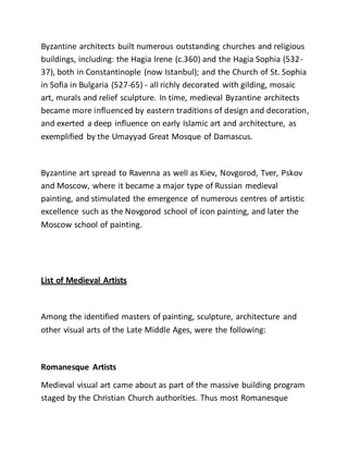 Byzantine architects built numerous outstanding churches and religious
buildings, including: the Hagia Irene (c.360) and the Hagia Sophia (532-
37), both in Constantinople (now Istanbul); and the Church of St. Sophia
in Sofia in Bulgaria (527-65) - all richly decorated with gilding, mosaic
art, murals and relief sculpture. In time, medieval Byzantine architects
became more influenced by eastern traditions of design and decoration,
and exerted a deep influence on early Islamic art and architecture, as
exemplified by the Umayyad Great Mosque of Damascus.
Byzantine art spread to Ravenna as well as Kiev, Novgorod, Tver, Pskov
and Moscow, where it became a major type of Russian medieval
painting, and stimulated the emergence of numerous centres of artistic
excellence such as the Novgorod school of icon painting, and later the
Moscow school of painting.
List of Medieval Artists
Among the identified masters of painting, sculpture, architecture and
other visual arts of the Late Middle Ages, were the following:
Romanesque Artists
Medieval visual art came about as part of the massive building program
staged by the Christian Church authorities. Thus most Romanesque
 