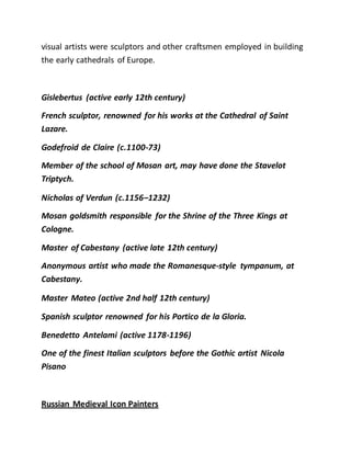 visual artists were sculptors and other craftsmen employed in building
the early cathedrals of Europe.
Gislebertus (active early 12th century)
French sculptor, renowned for his works at the Cathedral of Saint
Lazare.
Godefroid de Claire (c.1100-73)
Member of the school of Mosan art, may have done the Stavelot
Triptych.
Nicholas of Verdun (c.1156–1232)
Mosan goldsmith responsible for the Shrine of the Three Kings at
Cologne.
Master of Cabestany (active late 12th century)
Anonymous artist who made the Romanesque-style tympanum, at
Cabestany.
Master Mateo (active 2nd half 12th century)
Spanish sculptor renowned for his Portico de la Gloria.
Benedetto Antelami (active 1178-1196)
One of the finest Italian sculptors before the Gothic artist Nicola
Pisano
Russian Medieval Icon Painters
 