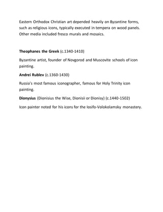 Eastern Orthodox Christian art depended heavily on Byzantine forms,
such as religious icons, typically executed in tempera on wood panels.
Other media included fresco murals and mosaics.
Theophanes the Greek (c.1340-1410)
Byzantine artist, founder of Novgorod and Muscovite schools of icon
painting.
Andrei Rublev (c.1360-1430)
Russia's most famous iconographer, famous for Holy Trinity icon
painting.
Dionysius (Dionisius the Wise, Dionisii or Dionisy) (c.1440-1502)
Icon painter noted for his icons for the Iosifo-Volokolamsky monastery.
 