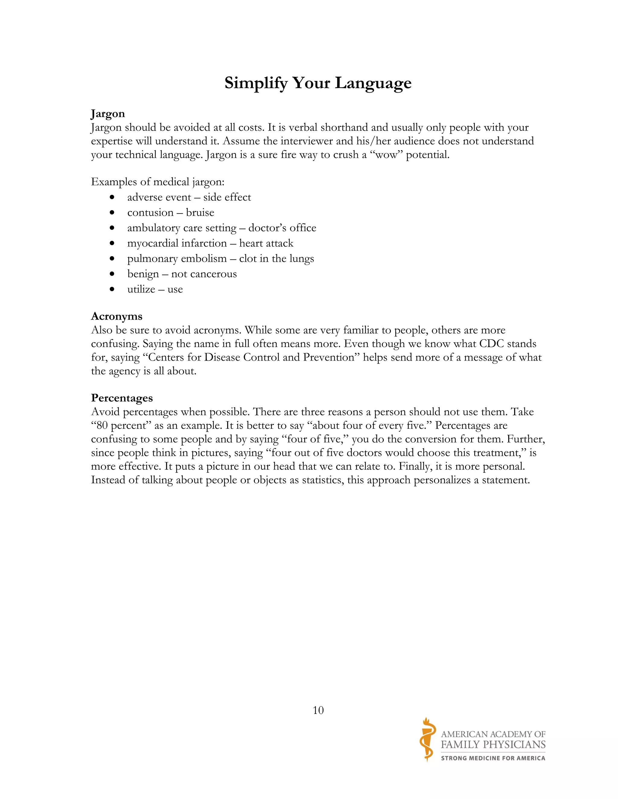 Simplify Your Language
Jargon
Jargon should be avoided at all costs. It is verbal shorthand and usually only people with your
expertise will understand it. Assume the interviewer and his/her audience does not understand
your technical language. Jargon is a sure fire way to crush a “wow” potential.

Examples of medical jargon:
   • adverse event – side effect
   • contusion – bruise
   • ambulatory care setting – doctor’s office
   • myocardial infarction – heart attack
   • pulmonary embolism – clot in the lungs
   • benign – not cancerous
   • utilize – use

Acronyms
Also be sure to avoid acronyms. While some are very familiar to people, others are more
confusing. Saying the name in full often means more. Even though we know what CDC stands
for, saying “Centers for Disease Control and Prevention” helps send more of a message of what
the agency is all about.

Percentages
Avoid percentages when possible. There are three reasons a person should not use them. Take
“80 percent” as an example. It is better to say “about four of every five.” Percentages are
confusing to some people and by saying “four of five,” you do the conversion for them. Further,
since people think in pictures, saying “four out of five doctors would choose this treatment,” is
more effective. It puts a picture in our head that we can relate to. Finally, it is more personal.
Instead of talking about people or objects as statistics, this approach personalizes a statement.




                                               10
 