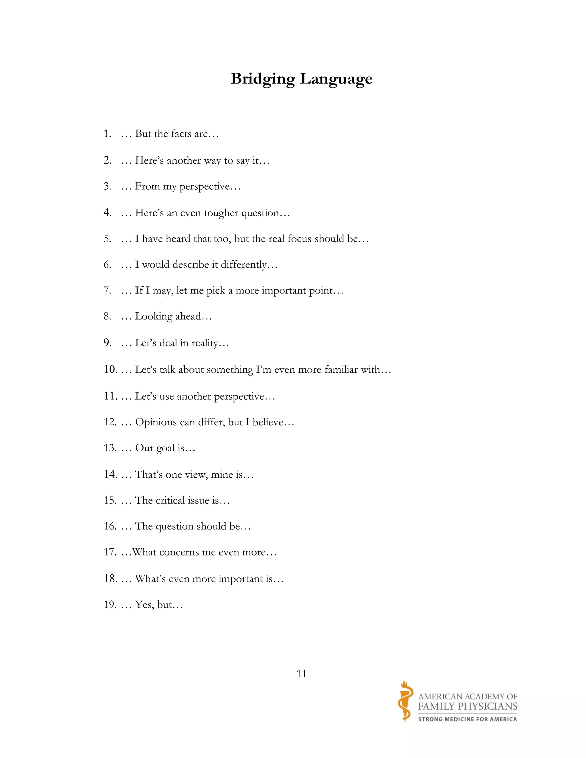 Bridging Language


1. … But the facts are…

2. … Here’s another way to say it…

3. … From my perspective…

4. … Here’s an even tougher question…

5. … I have heard that too, but the real focus should be…

6. … I would describe it differently…

7. … If I may, let me pick a more important point…

8. … Looking ahead…

9. … Let’s deal in reality…

10. … Let’s talk about something I’m even more familiar with…

11. … Let’s use another perspective…

12. … Opinions can differ, but I believe…

13. … Our goal is…

14. … That’s one view, mine is…

15. … The critical issue is…

16. … The question should be…

17. …What concerns me even more…

18. … What’s even more important is…

19. … Yes, but…




                                            11
 