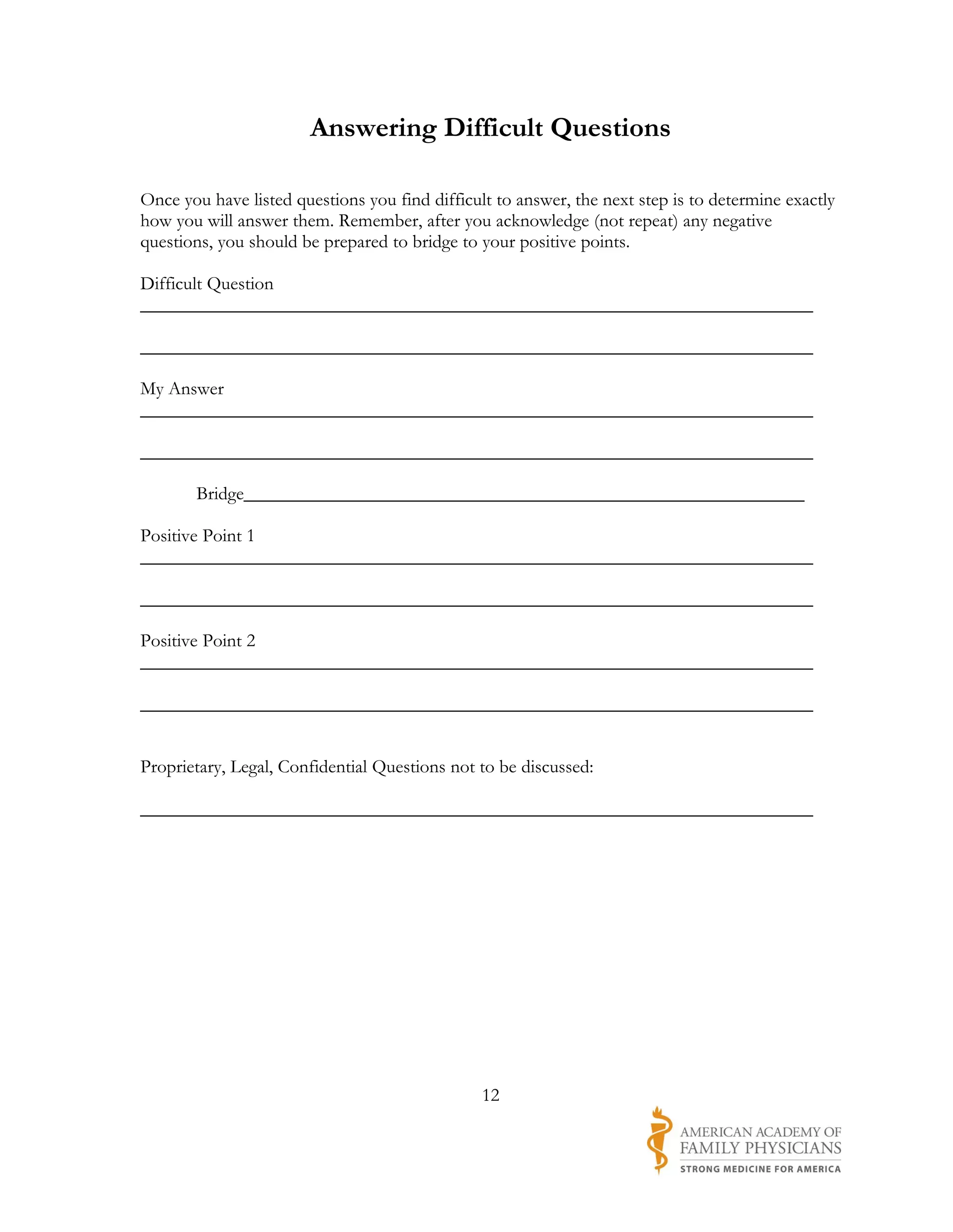 Answering Difficult Questions

Once you have listed questions you find difficult to answer, the next step is to determine exactly
how you will answer them. Remember, after you acknowledge (not repeat) any negative
questions, you should be prepared to bridge to your positive points.

Difficult Question
________________________________________________________________________

________________________________________________________________________

My Answer
________________________________________________________________________

________________________________________________________________________

       Bridge____________________________________________________________

Positive Point 1
________________________________________________________________________

________________________________________________________________________

Positive Point 2
________________________________________________________________________

________________________________________________________________________


Proprietary, Legal, Confidential Questions not to be discussed:

________________________________________________________________________




                                                12
 