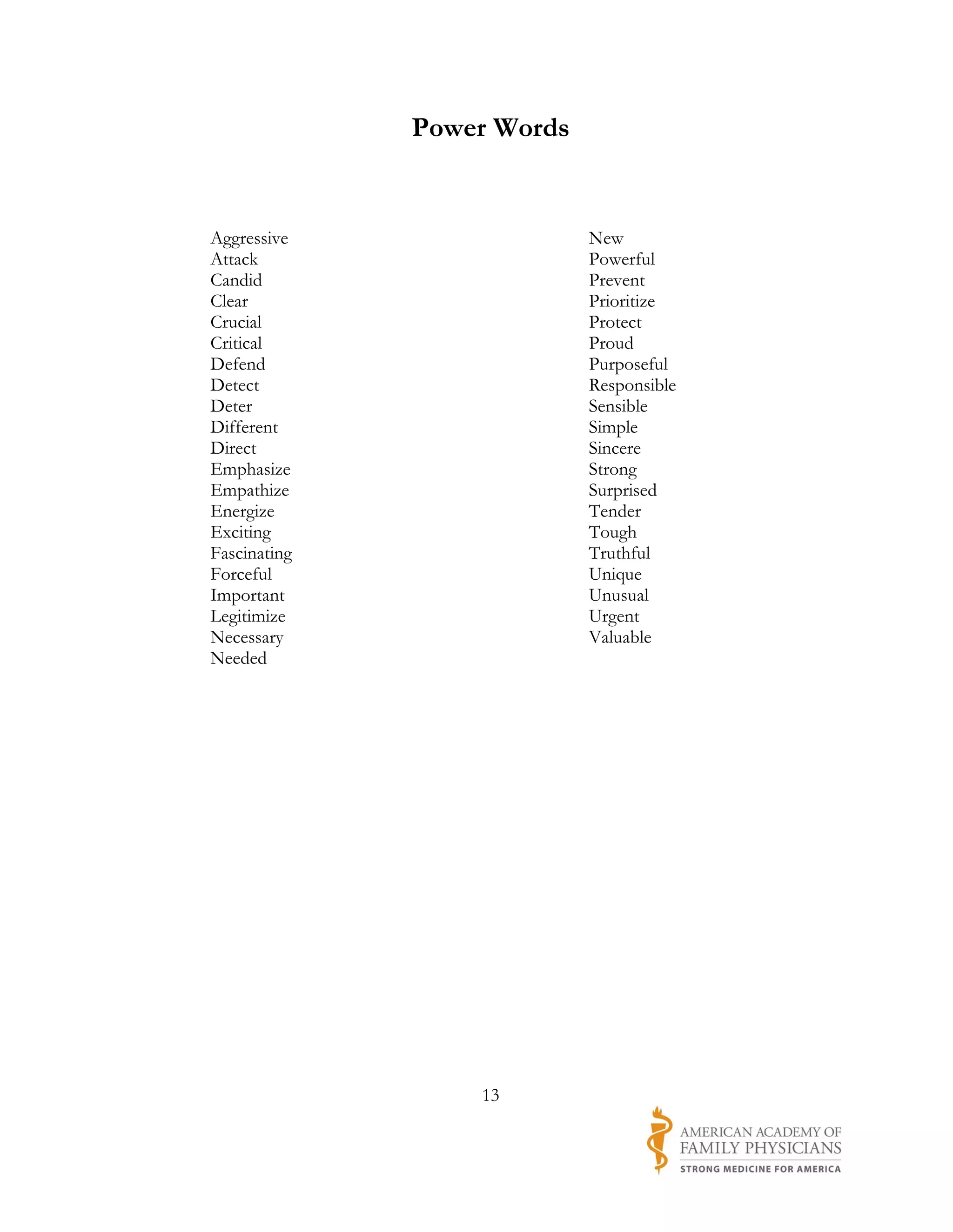 Power Words


Aggressive                  New
Attack                      Powerful
Candid                      Prevent
Clear                       Prioritize
Crucial                     Protect
Critical                    Proud
Defend                      Purposeful
Detect                      Responsible
Deter                       Sensible
Different                   Simple
Direct                      Sincere
Emphasize                   Strong
Empathize                   Surprised
Energize                    Tender
Exciting                    Tough
Fascinating                 Truthful
Forceful                    Unique
Important                   Unusual
Legitimize                  Urgent
Necessary                   Valuable
Needed




                  13
 