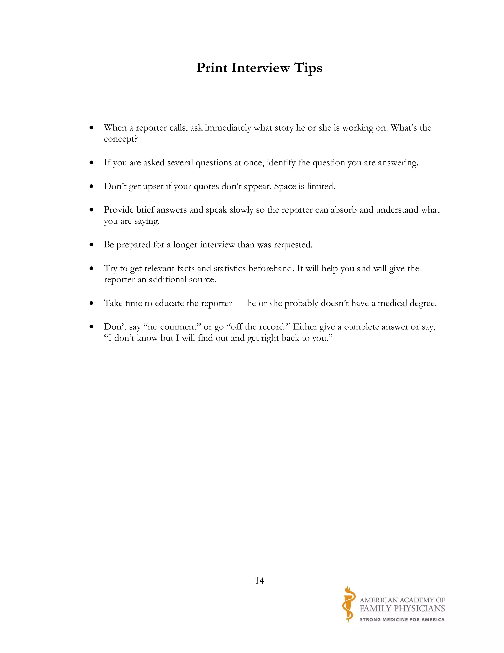 Print Interview Tips


•   When a reporter calls, ask immediately what story he or she is working on. What’s the
    concept?

•   If you are asked several questions at once, identify the question you are answering.

•   Don’t get upset if your quotes don’t appear. Space is limited.

•   Provide brief answers and speak slowly so the reporter can absorb and understand what
    you are saying.

•   Be prepared for a longer interview than was requested.

•   Try to get relevant facts and statistics beforehand. It will help you and will give the
    reporter an additional source.

•   Take time to educate the reporter — he or she probably doesn’t have a medical degree.

•   Don’t say “no comment” or go “off the record.” Either give a complete answer or say,
    “I don’t know but I will find out and get right back to you.”




                                             14
 