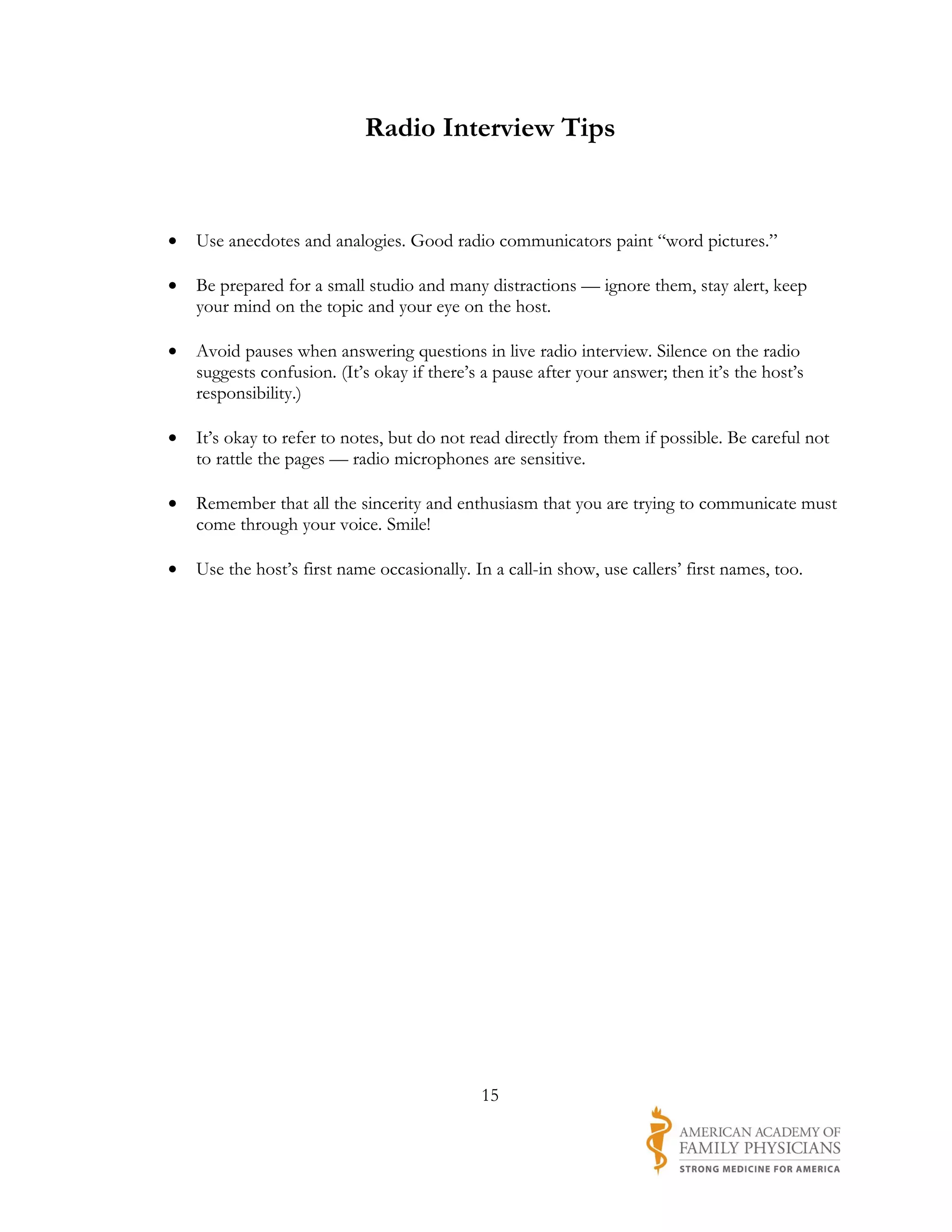Radio Interview Tips


•   Use anecdotes and analogies. Good radio communicators paint “word pictures.”

•   Be prepared for a small studio and many distractions — ignore them, stay alert, keep
    your mind on the topic and your eye on the host.

•   Avoid pauses when answering questions in live radio interview. Silence on the radio
    suggests confusion. (It’s okay if there’s a pause after your answer; then it’s the host’s
    responsibility.)

•   It’s okay to refer to notes, but do not read directly from them if possible. Be careful not
    to rattle the pages — radio microphones are sensitive.

•   Remember that all the sincerity and enthusiasm that you are trying to communicate must
    come through your voice. Smile!

•   Use the host’s first name occasionally. In a call-in show, use callers’ first names, too.




                                             15
 