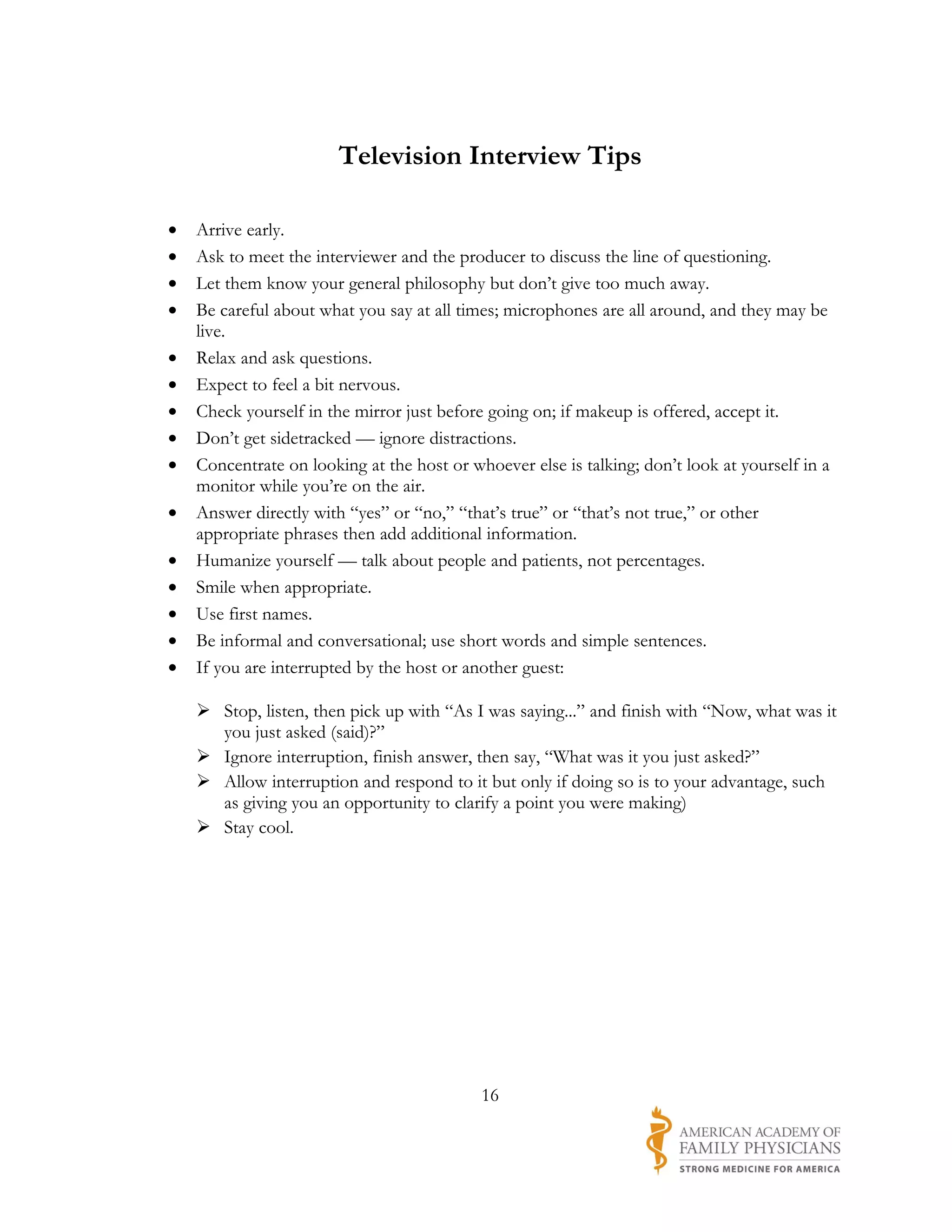 Television Interview Tips

•   Arrive early.
•   Ask to meet the interviewer and the producer to discuss the line of questioning.
•   Let them know your general philosophy but don’t give too much away.
•   Be careful about what you say at all times; microphones are all around, and they may be
    live.
•   Relax and ask questions.
•   Expect to feel a bit nervous.
•   Check yourself in the mirror just before going on; if makeup is offered, accept it.
•   Don’t get sidetracked — ignore distractions.
•   Concentrate on looking at the host or whoever else is talking; don’t look at yourself in a
    monitor while you’re on the air.
•   Answer directly with “yes” or “no,” “that’s true” or “that’s not true,” or other
    appropriate phrases then add additional information.
•   Humanize yourself — talk about people and patients, not percentages.
•   Smile when appropriate.
•   Use first names.
•   Be informal and conversational; use short words and simple sentences.
•   If you are interrupted by the host or another guest:

     Stop, listen, then pick up with “As I was saying...” and finish with “Now, what was it
      you just asked (said)?”
     Ignore interruption, finish answer, then say, “What was it you just asked?”
     Allow interruption and respond to it but only if doing so is to your advantage, such
      as giving you an opportunity to clarify a point you were making)
     Stay cool.




                                            16
 