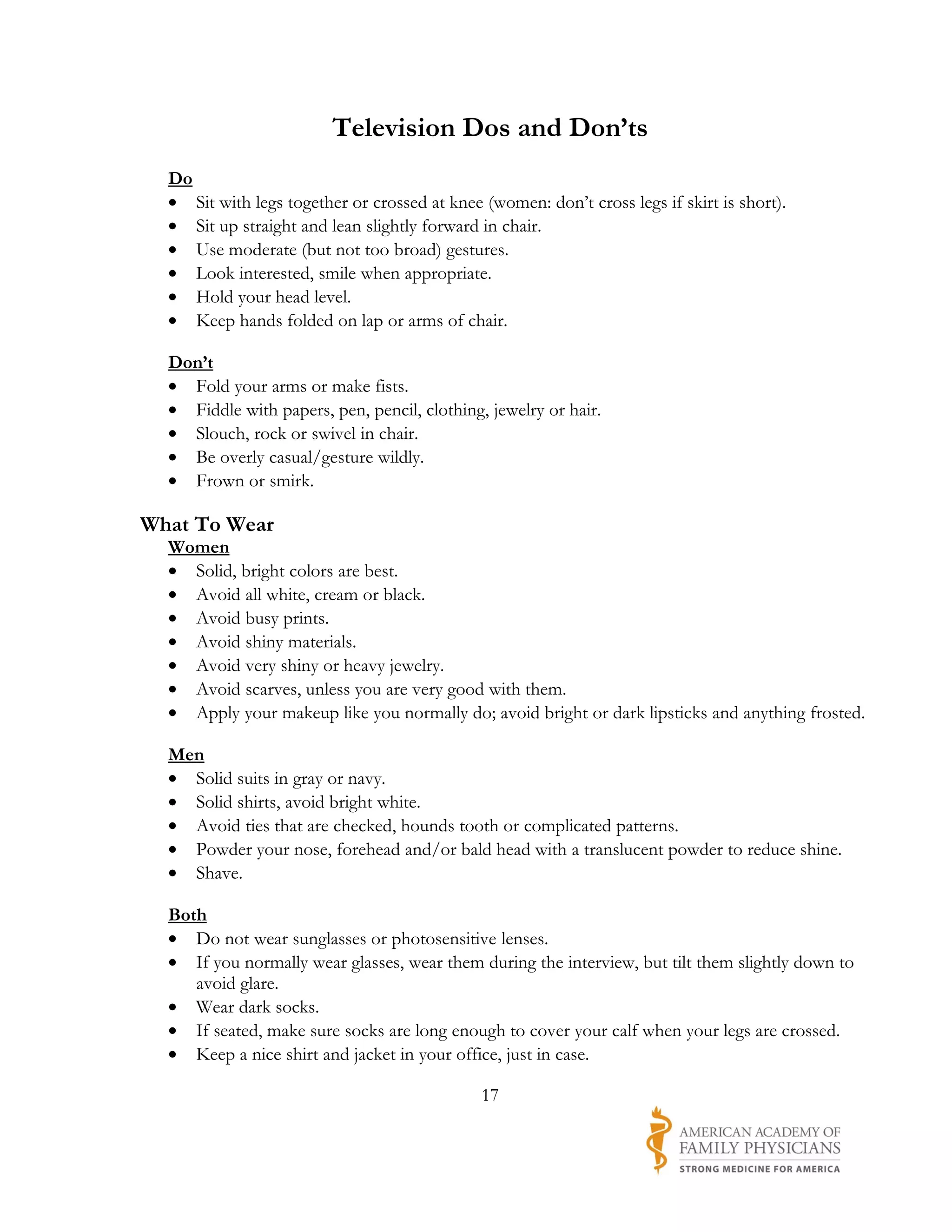 Television Dos and Don’ts
  Do
  • Sit with legs together or crossed at knee (women: don’t cross legs if skirt is short).
  • Sit up straight and lean slightly forward in chair.
  • Use moderate (but not too broad) gestures.
  • Look interested, smile when appropriate.
  • Hold your head level.
  • Keep hands folded on lap or arms of chair.

  Don’t
  • Fold your arms or make fists.
  • Fiddle with papers, pen, pencil, clothing, jewelry or hair.
  • Slouch, rock or swivel in chair.
  • Be overly casual/gesture wildly.
  • Frown or smirk.

What To Wear
  Women
  • Solid, bright colors are best.
  • Avoid all white, cream or black.
  • Avoid busy prints.
  • Avoid shiny materials.
  • Avoid very shiny or heavy jewelry.
  • Avoid scarves, unless you are very good with them.
  • Apply your makeup like you normally do; avoid bright or dark lipsticks and anything frosted.

  Men
  • Solid suits in gray or navy.
  • Solid shirts, avoid bright white.
  • Avoid ties that are checked, hounds tooth or complicated patterns.
  • Powder your nose, forehead and/or bald head with a translucent powder to reduce shine.
  • Shave.

  Both
  • Do not wear sunglasses or photosensitive lenses.
  • If you normally wear glasses, wear them during the interview, but tilt them slightly down to
     avoid glare.
  • Wear dark socks.
  • If seated, make sure socks are long enough to cover your calf when your legs are crossed.
  • Keep a nice shirt and jacket in your office, just in case.

                                              17
 