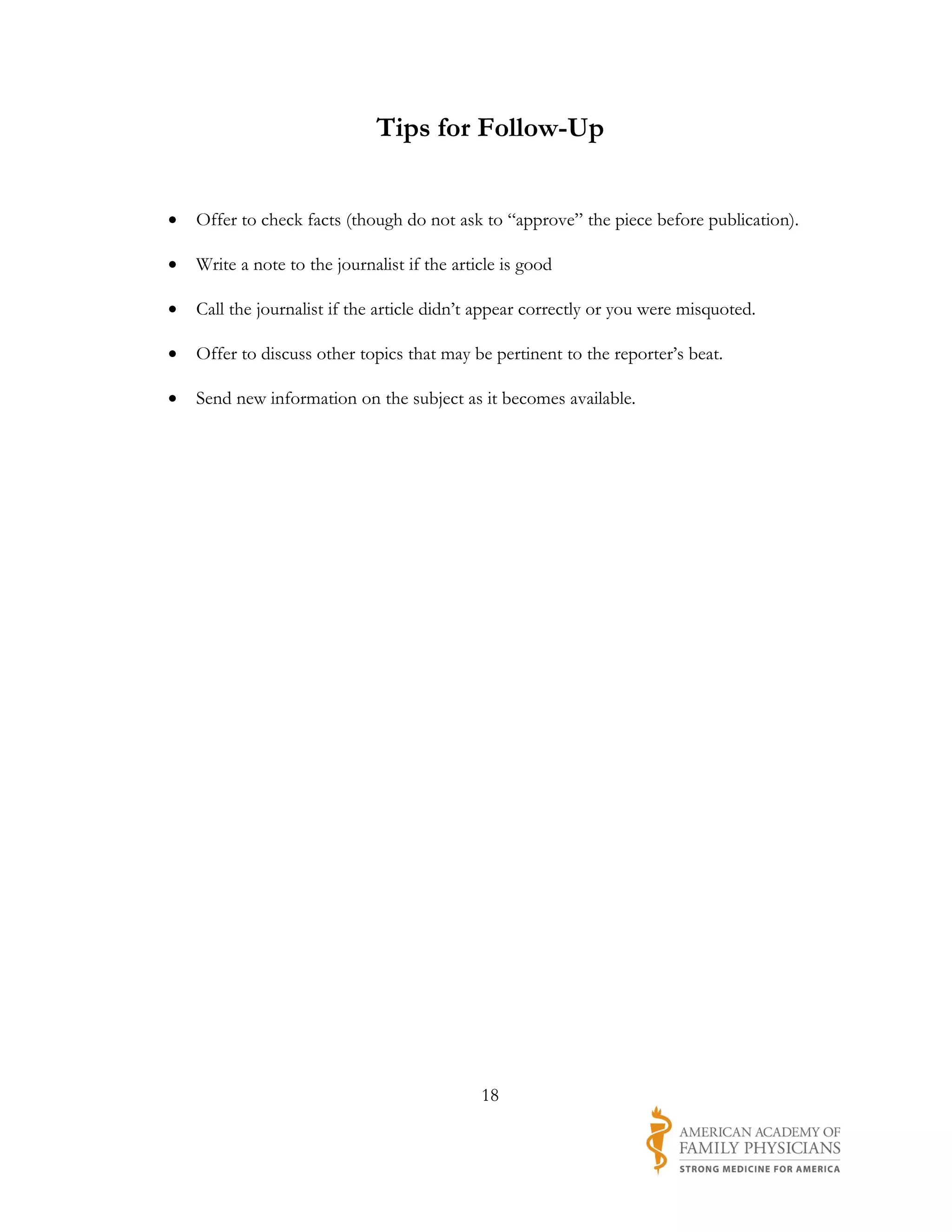 Tips for Follow-Up


•   Offer to check facts (though do not ask to “approve” the piece before publication).

•   Write a note to the journalist if the article is good

•   Call the journalist if the article didn’t appear correctly or you were misquoted.

•   Offer to discuss other topics that may be pertinent to the reporter’s beat.

•   Send new information on the subject as it becomes available.




                                              18
 