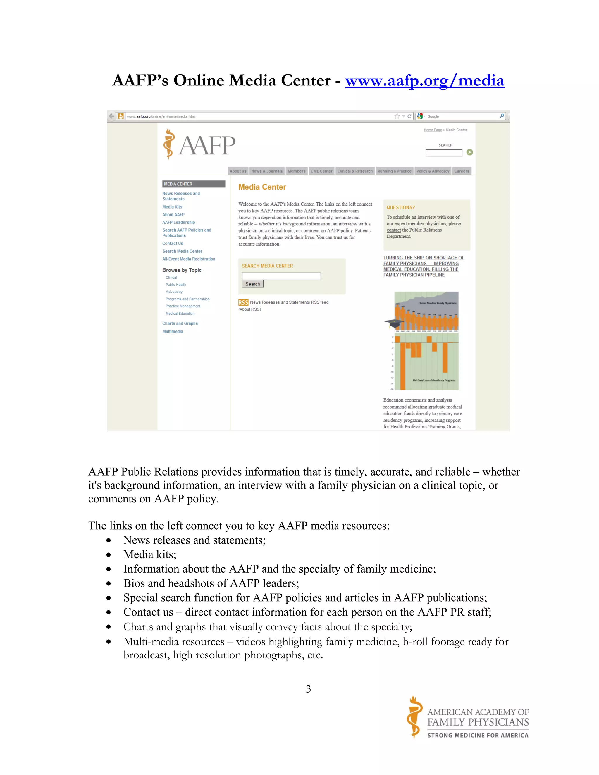 AAFP’s Online Media Center - www.aafp.org/media




AAFP Public Relations provides information that is timely, accurate, and reliable – whether
it's background information, an interview with a family physician on a clinical topic, or
comments on AAFP policy.

The links on the left connect you to key AAFP media resources:
   • News releases and statements;
   • Media kits;
   • Information about the AAFP and the specialty of family medicine;
   • Bios and headshots of AAFP leaders;
   • Special search function for AAFP policies and articles in AAFP publications;
   • Contact us – direct contact information for each person on the AAFP PR staff;
   • Charts and graphs that visually convey facts about the specialty;
   • Multi-media resources – videos highlighting family medicine, b-roll footage ready for
       broadcast, high resolution photographs, etc.

                                              3
 