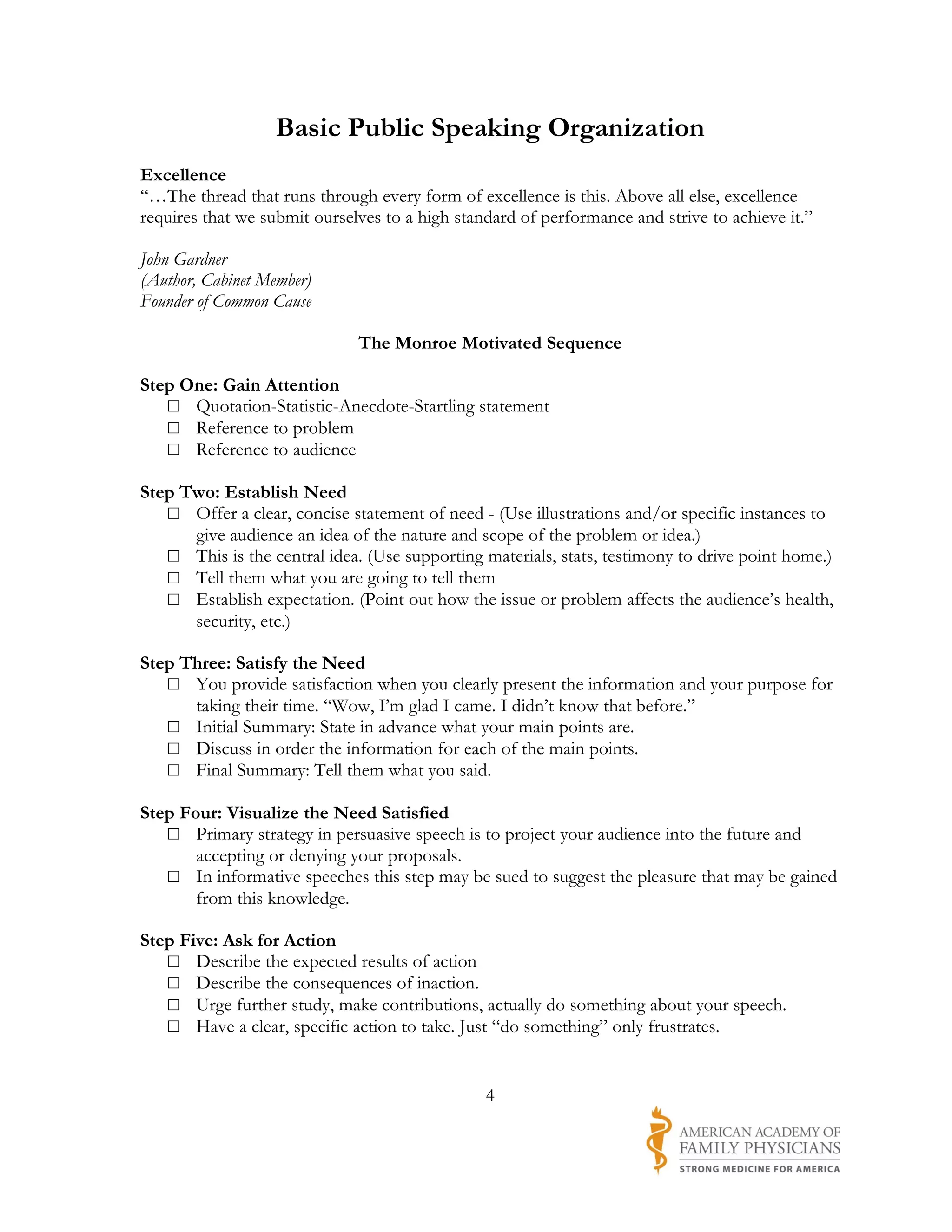 Basic Public Speaking Organization
Excellence
“…The thread that runs through every form of excellence is this. Above all else, excellence
requires that we submit ourselves to a high standard of performance and strive to achieve it.”

John Gardner
(Author, Cabinet Member)
Founder of Common Cause

                              The Monroe Motivated Sequence

Step One: Gain Attention
   □ Quotation-Statistic-Anecdote-Startling statement
   □ Reference to problem
   □ Reference to audience

Step Two: Establish Need
   □ Offer a clear, concise statement of need - (Use illustrations and/or specific instances to
      give audience an idea of the nature and scope of the problem or idea.)
   □ This is the central idea. (Use supporting materials, stats, testimony to drive point home.)
   □ Tell them what you are going to tell them
   □ Establish expectation. (Point out how the issue or problem affects the audience’s health,
      security, etc.)

Step Three: Satisfy the Need
   □ You provide satisfaction when you clearly present the information and your purpose for
      taking their time. “Wow, I’m glad I came. I didn’t know that before.”
   □ Initial Summary: State in advance what your main points are.
   □ Discuss in order the information for each of the main points.
   □ Final Summary: Tell them what you said.

Step Four: Visualize the Need Satisfied
   □ Primary strategy in persuasive speech is to project your audience into the future and
       accepting or denying your proposals.
   □ In informative speeches this step may be sued to suggest the pleasure that may be gained
       from this knowledge.

Step Five: Ask for Action
   □ Describe the expected results of action
   □ Describe the consequences of inaction.
   □ Urge further study, make contributions, actually do something about your speech.
   □ Have a clear, specific action to take. Just “do something” only frustrates.


                                                4
 