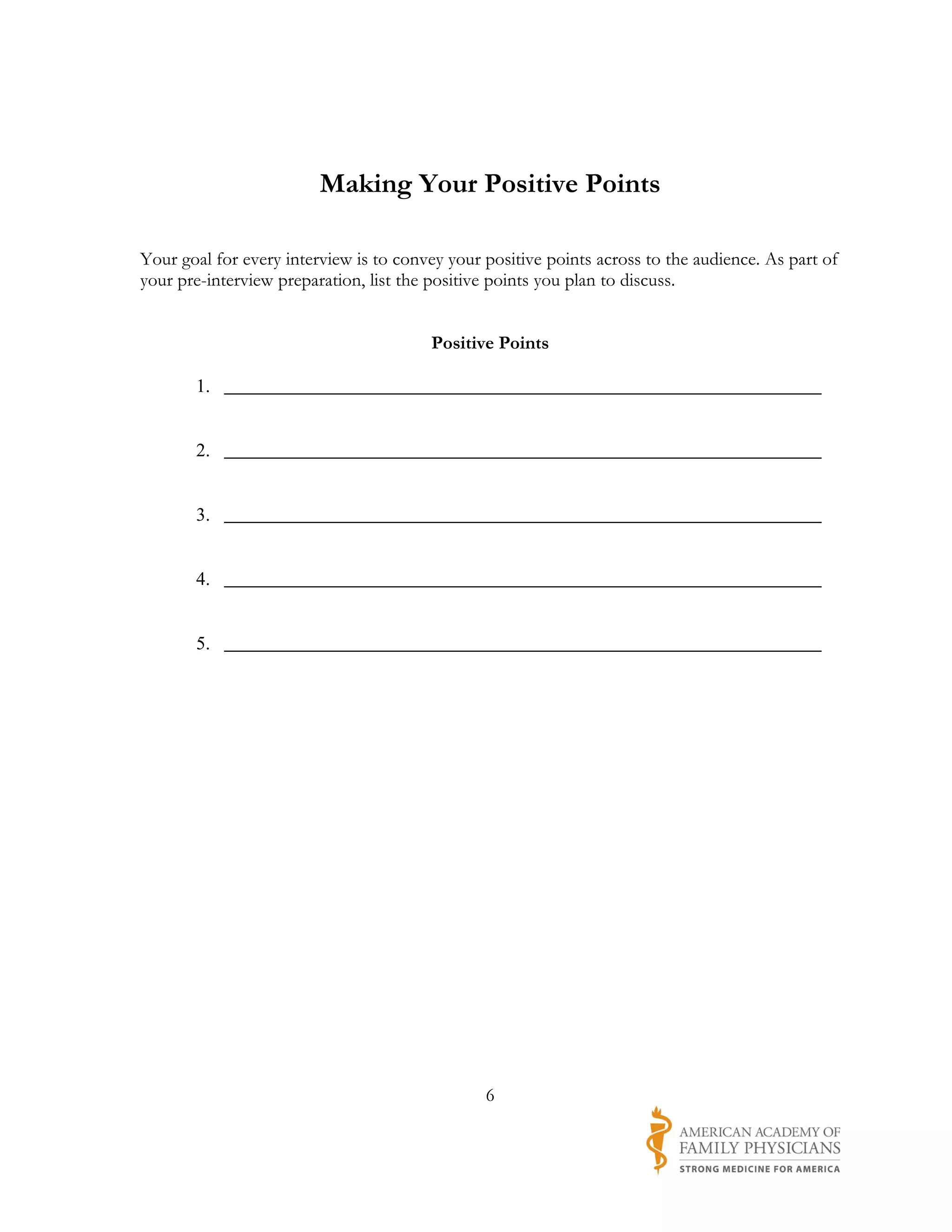 Making Your Positive Points

Your goal for every interview is to convey your positive points across to the audience. As part of
your pre-interview preparation, list the positive points you plan to discuss.


                                        Positive Points

       1. ________________________________________________________________


       2. ________________________________________________________________


       3. ________________________________________________________________


       4. ________________________________________________________________


       5. ________________________________________________________________




                                                6
 