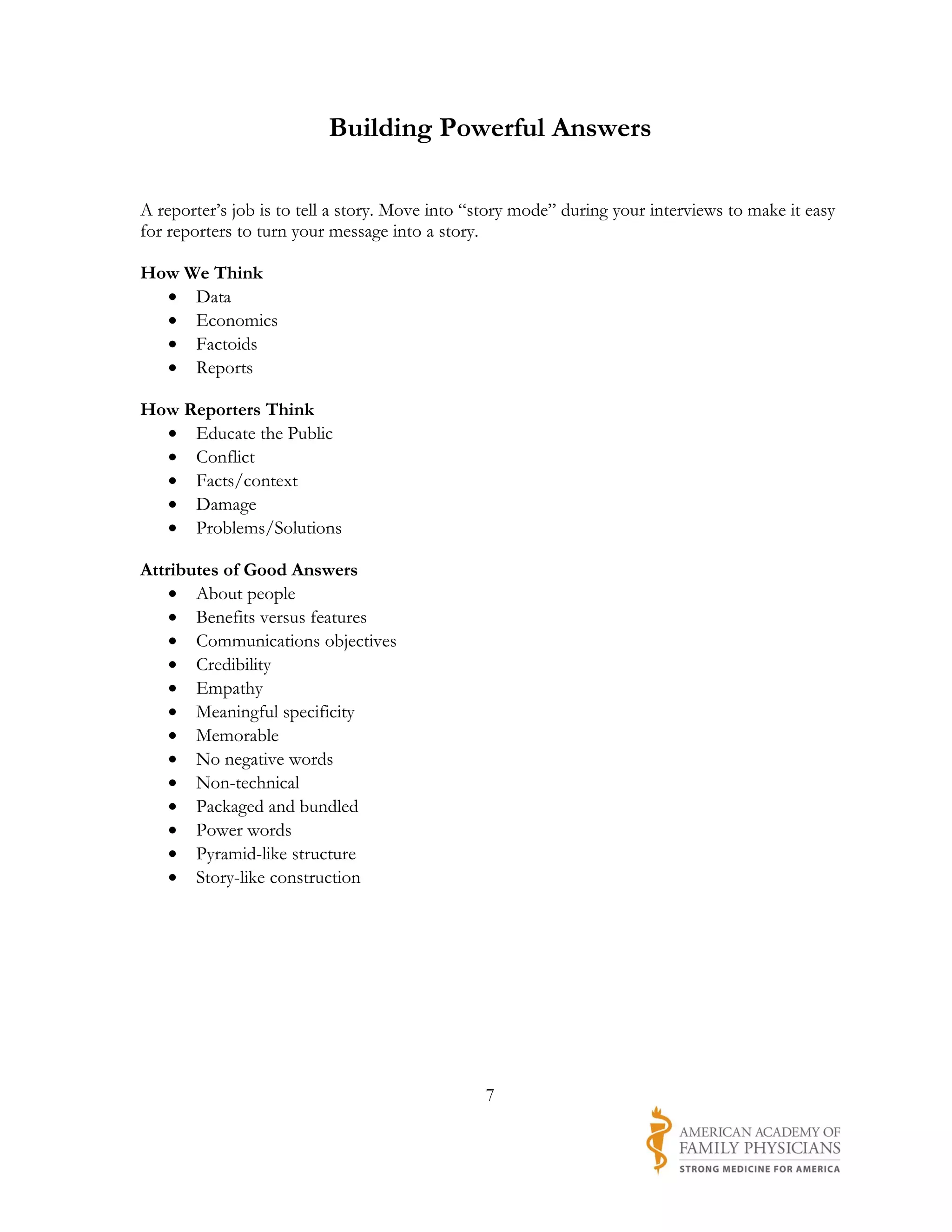Building Powerful Answers

A reporter’s job is to tell a story. Move into “story mode” during your interviews to make it easy
for reporters to turn your message into a story.

How We Think
  • Data
  • Economics
  • Factoids
  • Reports

How Reporters Think
  • Educate the Public
  • Conflict
  • Facts/context
  • Damage
  • Problems/Solutions

Attributes of Good Answers
    • About people
    • Benefits versus features
    • Communications objectives
    • Credibility
    • Empathy
    • Meaningful specificity
    • Memorable
    • No negative words
    • Non-technical
    • Packaged and bundled
    • Power words
    • Pyramid-like structure
    • Story-like construction




                                                7
 