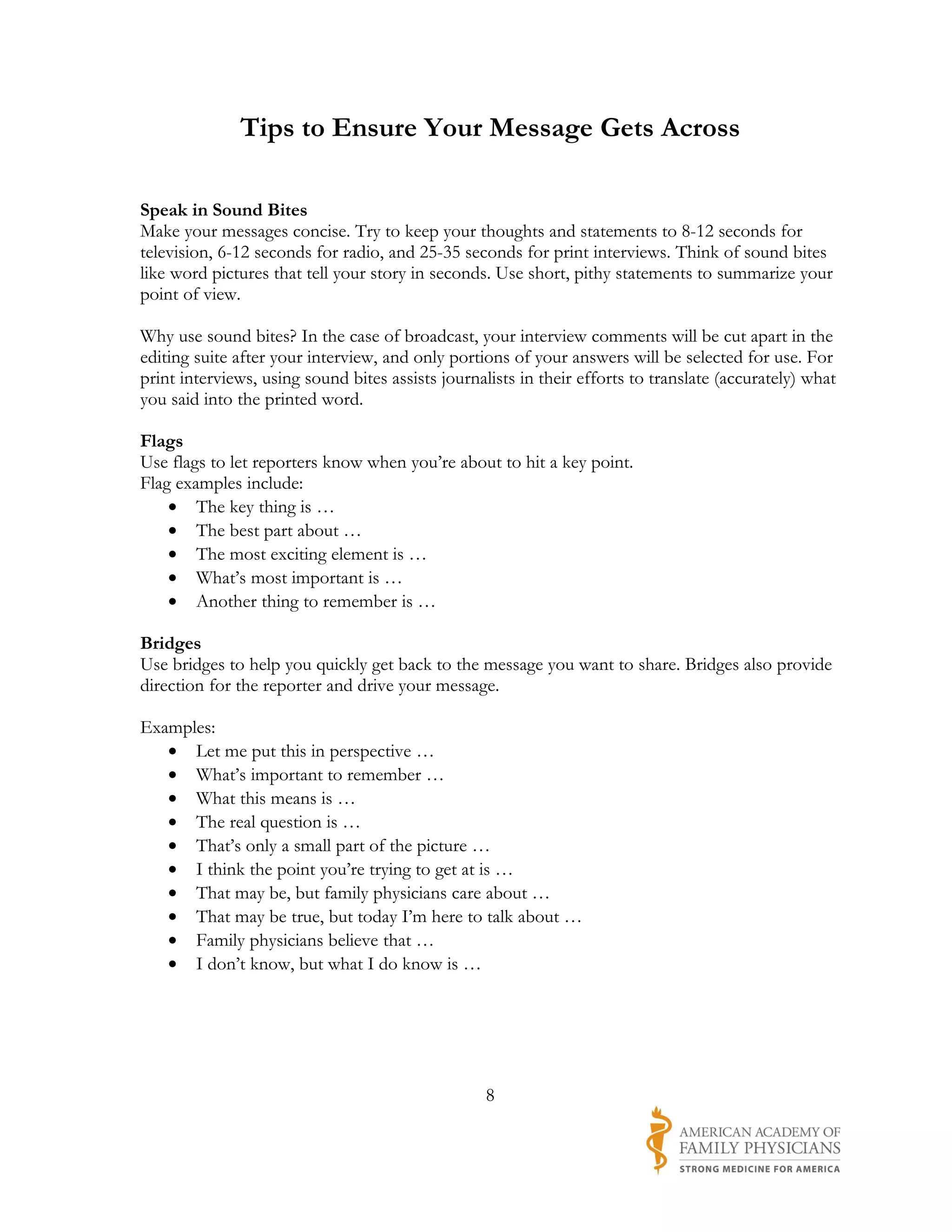Tips to Ensure Your Message Gets Across

Speak in Sound Bites
Make your messages concise. Try to keep your thoughts and statements to 8-12 seconds for
television, 6-12 seconds for radio, and 25-35 seconds for print interviews. Think of sound bites
like word pictures that tell your story in seconds. Use short, pithy statements to summarize your
point of view.

Why use sound bites? In the case of broadcast, your interview comments will be cut apart in the
editing suite after your interview, and only portions of your answers will be selected for use. For
print interviews, using sound bites assists journalists in their efforts to translate (accurately) what
you said into the printed word.

Flags
Use flags to let reporters know when you’re about to hit a key point.
Flag examples include:
    • The key thing is …
    • The best part about …
    • The most exciting element is …
    • What’s most important is …
    • Another thing to remember is …

Bridges
Use bridges to help you quickly get back to the message you want to share. Bridges also provide
direction for the reporter and drive your message.

Examples:
   • Let me put this in perspective …
   • What’s important to remember …
   • What this means is …
   • The real question is …
   • That’s only a small part of the picture …
   • I think the point you’re trying to get at is …
   • That may be, but family physicians care about …
   • That may be true, but today I’m here to talk about …
   • Family physicians believe that …
   • I don’t know, but what I do know is …




                                                   8
 