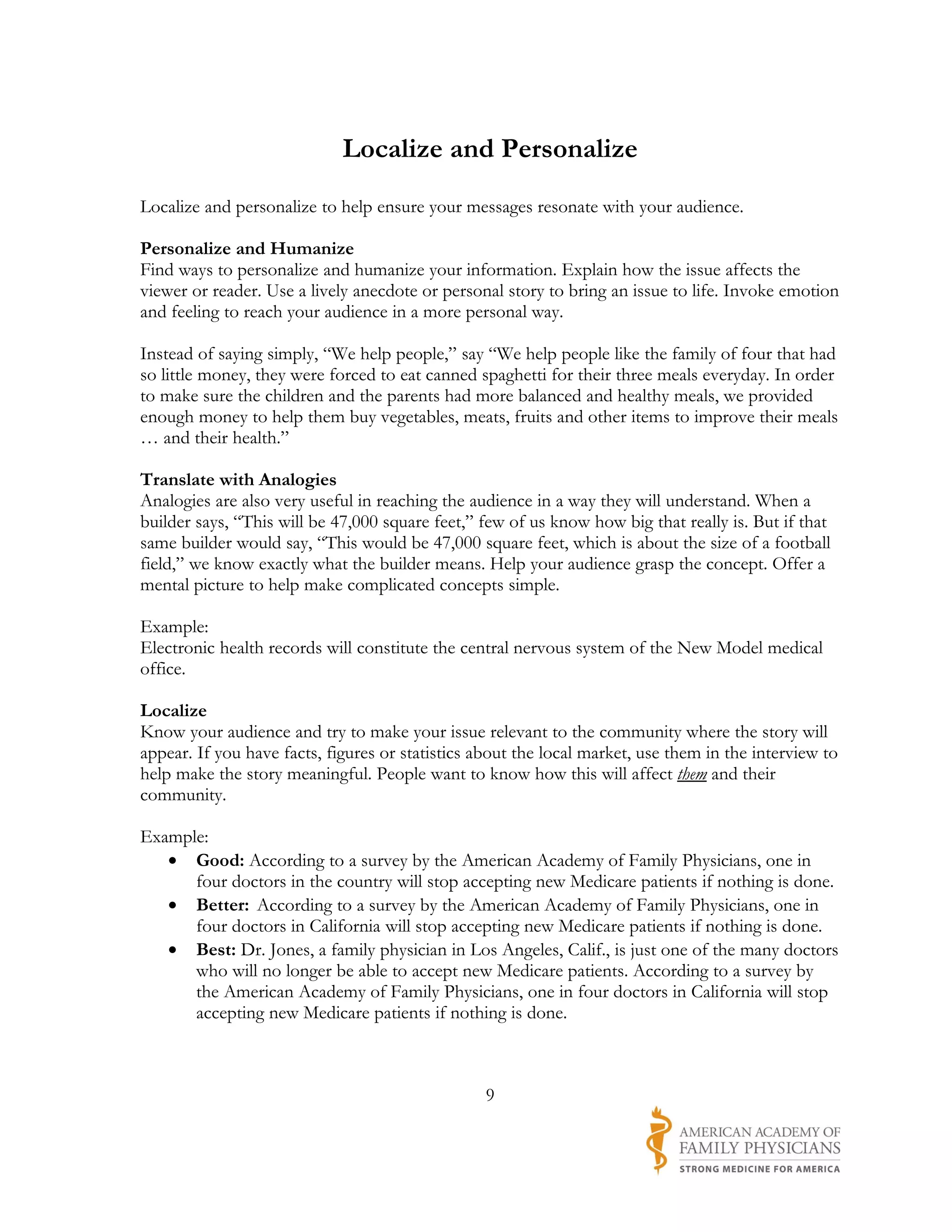 Localize and Personalize
Localize and personalize to help ensure your messages resonate with your audience.

Personalize and Humanize
Find ways to personalize and humanize your information. Explain how the issue affects the
viewer or reader. Use a lively anecdote or personal story to bring an issue to life. Invoke emotion
and feeling to reach your audience in a more personal way.

Instead of saying simply, “We help people,” say “We help people like the family of four that had
so little money, they were forced to eat canned spaghetti for their three meals everyday. In order
to make sure the children and the parents had more balanced and healthy meals, we provided
enough money to help them buy vegetables, meats, fruits and other items to improve their meals
… and their health.”

Translate with Analogies
Analogies are also very useful in reaching the audience in a way they will understand. When a
builder says, “This will be 47,000 square feet,” few of us know how big that really is. But if that
same builder would say, “This would be 47,000 square feet, which is about the size of a football
field,” we know exactly what the builder means. Help your audience grasp the concept. Offer a
mental picture to help make complicated concepts simple.

Example:
Electronic health records will constitute the central nervous system of the New Model medical
office.

Localize
Know your audience and try to make your issue relevant to the community where the story will
appear. If you have facts, figures or statistics about the local market, use them in the interview to
help make the story meaningful. People want to know how this will affect them and their
community.

Example:
   • Good: According to a survey by the American Academy of Family Physicians, one in
      four doctors in the country will stop accepting new Medicare patients if nothing is done.
   • Better: According to a survey by the American Academy of Family Physicians, one in
      four doctors in California will stop accepting new Medicare patients if nothing is done.
   • Best: Dr. Jones, a family physician in Los Angeles, Calif., is just one of the many doctors
      who will no longer be able to accept new Medicare patients. According to a survey by
      the American Academy of Family Physicians, one in four doctors in California will stop
      accepting new Medicare patients if nothing is done.



                                                  9
 
