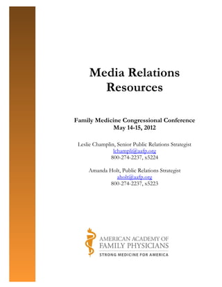 Media Relations
        Resources

Family Medicine Congressional Conference
             May 14-15, 2012

 Leslie Champlin, Senior Public Relations Strategist
                lchampli@aafp.org
               800-274-2237, x5224

     Amanda Holt, Public Relations Strategist
               aholt@aafp.org
            800-274-2237, x5223
 