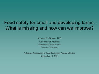 Food safety for small and developing farms:
What is missing and how can we improve?

                       Kristen E. Gibson, PhD
                         University of Arkansas
                        Department of Food Science
                          Center for Food Safety


         Arkansas Association of Food Protection Annual Meeting
                           September 13, 2011
 