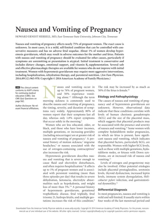 June 15, 2014 ◆
Volume 89, Number 12 www.aafp.org/afp American Family Physician 965
Nausea and Vomiting of Pregnancy
HOWARD ERNEST HERRELL, MD, East Tennessee State University, Johnson City, Tennessee
N
ausea and vomiting occur in
up to 74% of pregnant women,
and 50% experience vomit-
ing alone.1,2
Although the term
morning sickness is commonly used to
describe nausea and vomiting of pregnancy,
the timing, severity, and duration of symp-
toms vary widely. Approximately 80% of
women report that their symptoms last all
day, whereas only 1.8% report symptoms
that occur solely in the morning.2
Women who are less educated, older, or
black, and those who have lower incomes,
multiple gestations, or increasing gravidity
(including miscarriages) are at greater risk of
nausea and vomiting of pregnancy.1
A per-
sonal history of motion sickness,3
migraine
headaches,4
or nausea associated with the
use of estrogen-containing contraceptives5
also increases the risk.
Hyperemesis gravidarum describes nau-
sea and vomiting that is severe enough to
cause fluid and electrolyte disturbances,
and often requires hospitalization.6
It affects
up to 1% of pregnant women and is associ-
ated with persistent vomiting (more than
three episodes per day) that results in severe
dehydration, ketonuria, electrolyte abnor-
malities such as hypokalemia, and weight
loss of more than 5%.7,8
A personal history
of hyperemesis gravidarum, gestational
trophoblastic disease, fetal triploidy, fetal
trisomy 21, hydrops fetalis, and multiple ges-
tations increases the risk of this condition.9
The risk may be increased by as much as
50% if the fetus is female.10
Etiology and Pathophysiology
The causes of nausea and vomiting of preg-
nancy and of hyperemesis gravidarum are
unknown. However, observational data
indicate that these conditions correlate with
levels of human chorionic gonadotropin
(hCG) and the size of the placental mass,
which suggests that placental products may
be associated with the presence and severity
of nausea and vomiting.11
Some women with
complete hydatidiform molar pregnancies,
in which no fetus is present, have signifi-
cant nausea and vomiting, which indicates
that placental factors, particularly hCG, are
responsible. Women with higher hCG levels,
such as those with multiple gestations, hyda-
tidiform moles, or fetuses with Down syn-
drome, are at increased risk of nausea and
vomiting.12
Levels of estrogen and progesterone may
also be involved. Other potential etiologies
include placental prostaglandins, serotonin
levels, thyroid dysfunction, increased leptin
levels, immune system dysregulation, Heli-
cobacter pylori infection, and gastrointesti-
nal dysmotility.11
Differential Diagnosis
In most pregnancies, nausea and vomiting is
mild and self-limited. It usually starts within
four weeks of the last menstrual period and
Nausea and vomiting of pregnancy affects nearly 75% of pregnant women. The exact cause is
unknown. In most cases, it is a mild, self-limited condition that can be controlled with con-
servative measures and has no adverse fetal sequelae. About 1% of women develop hyper-
emesis gravidarum, which may result in adverse outcomes for the mother and fetus. Patients
with nausea and vomiting of pregnancy should be evaluated for other causes, particularly if
symptoms are unremitting or presentation is atypical. Initial treatment is conservative and
includes dietary changes, emotional support, and vitamin B6 supplementation. Several safe
and effective pharmacologic therapies are available for women who do not improve with initial
treatment. Women with hyperemesis gravidarum may require more aggressive interventions,
including hospitalization, rehydration therapy, and parenteral nutrition. (Am Fam Physician.
2014;89(12):965-970. Copyright © 2014 American Academy of Family Physicians.)
CME This clinical content
conforms to AAFP criteria
for continuing medical
education (CME). See
CME Quiz Questions on
page 942.
Author disclosure: No rel-
evant financial affiliations.
Downloaded from the American Family Physician website at www.aafp.org/afp. Copyright © 2014 American Academy of Family Physicians. For the private, noncom-
mercial use of one individual user of the website. All other rights reserved. Contact copyrights@aafp.org for copyright questions and/or permission requests.
 