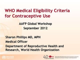 WHO Medical Eligibility Criteria
for Contraceptive Use
AAFP Global Workshop
September 2012
Sharon Phillips MD, MPH
Medical Officer
Department of Reproductive Health and
Research, World Health Organization

 