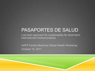 Pasaportes de salud Low-tech approach for sustainability for short-term international medical projects AAFP Family Medicine Global Health Workshop October 15, 2011 