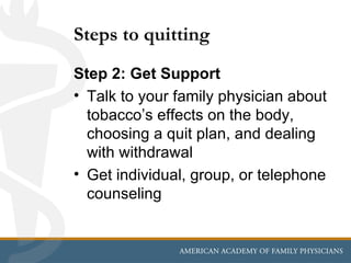 Steps to quitting
Step 2: Get Support
• Talk to your family physician about
  tobacco’s effects on the body,
  choosing a quit plan, and dealing
  with withdrawal
• Get individual, group, or telephone
  counseling
 