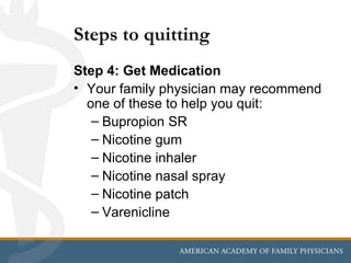 Steps to quitting
Step 4: Get Medication
• Your family physician may recommend
  one of these to help you quit:
   – Bupropion SR
   – Nicotine gum
   – Nicotine inhaler
   – Nicotine nasal spray
   – Nicotine patch
   – Varenicline
 