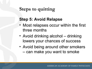 Steps to quitting
Step 5: Avoid Relapse
• Most relapses occur within the first
  three months
• Avoid drinking alcohol – drinking
  lowers your chances of success
• Avoid being around other smokers
  – can make you want to smoke
 