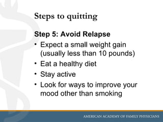 Steps to quitting
Step 5: Avoid Relapse
• Expect a small weight gain
  (usually less than 10 pounds)
• Eat a healthy diet
• Stay active
• Look for ways to improve your
  mood other than smoking
 