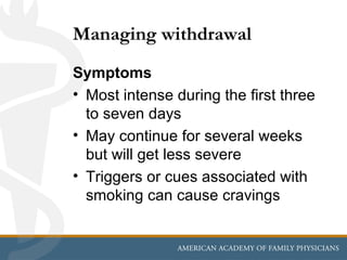 Managing withdrawal
Symptoms
• Most intense during the first three
  to seven days
• May continue for several weeks
  but will get less severe
• Triggers or cues associated with
  smoking can cause cravings
 