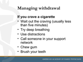 Managing withdrawal
If you crave a cigarette
• Wait out the craving (usually less
   than five minutes)
• Try deep breathing
• Use distractions
• Call someone in your support
   network
• Chew gum
• Brush your teeth
 