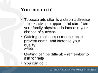 You can do it!
• Tobacco addiction is a chronic disease
  – seek advice, support, and care from
  your family physician to increase your
  chance of success
• Quitting smoking can reduce illness,
  prevent death, and increase your
  quality
  of life
• Quitting can be difficult – remember to
  ask for help
• You can do it!
 