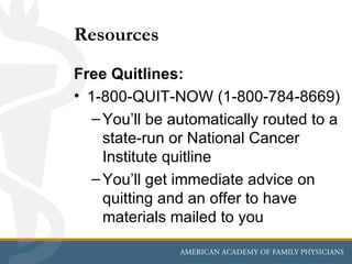 Resources
Free Quitlines:
• 1-800-QUIT-NOW (1-800-784-8669)
   – You’ll be automatically routed to a
     state-run or National Cancer
     Institute quitline
   – You’ll get immediate advice on
     quitting and an offer to have
     materials mailed to you
 