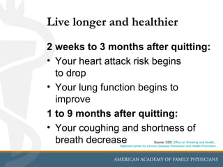 Live longer and healthier
2 weeks to 3 months after quitting:
• Your heart attack risk begins
  to drop
• Your lung function begins to
  improve
1 to 9 months after quitting:
• Your coughing and shortness of
  breath decrease                      Source: CDC Office on Smoking and Health,
               National Center for Chronic Disease Prevention and Health Promotion
 