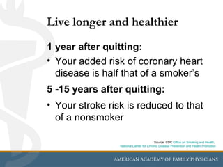 Live longer and healthier
1 year after quitting:
• Your added risk of coronary heart
  disease is half that of a smoker’s
5 -15 years after quitting:
• Your stroke risk is reduced to that
  of a nonsmoker

                                         Source: CDC Office on Smoking and Health,
                 National Center for Chronic Disease Prevention and Health Promotion
 