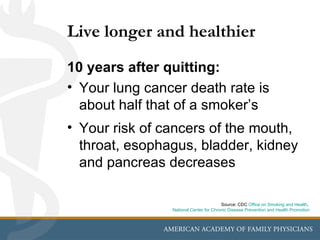 Live longer and healthier
10 years after quitting:
• Your lung cancer death rate is
  about half that of a smoker’s
                              s
• Your risk of cancers of the mouth,
  throat, esophagus, bladder, kidney
  and pancreas decreases

                                        Source: CDC Office on Smoking and Health,
                National Center for Chronic Disease Prevention and Health Promotion
 