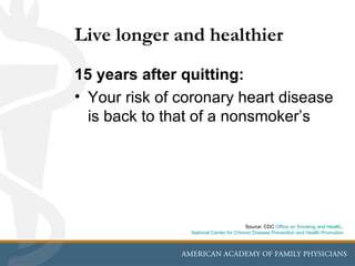 Live longer and healthier
15 years after quitting:
• Your risk of coronary heart disease
  is back to that of a nonsmoker’s




                                        Source: CDC Office on Smoking and Health,
                National Center for Chronic Disease Prevention and Health Promotion
 