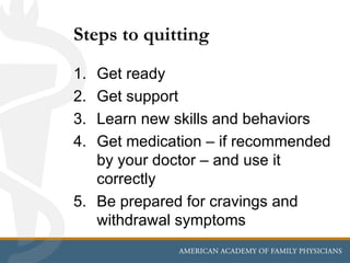 Steps to quitting
1. Get ready
2. Get support
3. Learn new skills and behaviors
4. Get medication – if recommended
   by your doctor – and use it
   correctly
5. Be prepared for cravings and
   withdrawal symptoms
 
