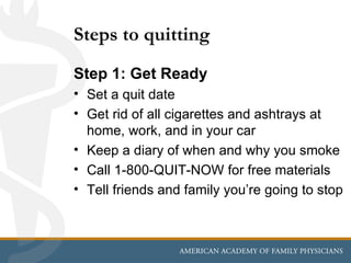 Steps to quitting
Step 1: Get Ready
• Set a quit date
• Get rid of all cigarettes and ashtrays at
  home, work, and in your car
• Keep a diary of when and why you smoke
• Call 1-800-QUIT-NOW for free materials
• Tell friends and family you’re going to stop
 