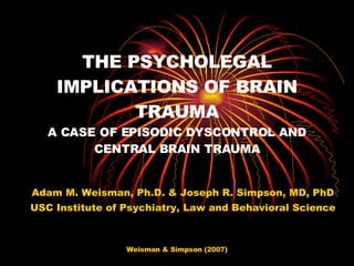 THE PSYCHOLEGAL IMPLICATIONS OF BRAIN TRAUMA A CASE OF EPISODIC DYSCONTROL AND CENTRAL BRAIN TRAUMA Adam M. Weisman, Ph.D. & Joseph R. Simpson, MD, PhD USC Institute of Psychiatry, Law and Behavioral Science 