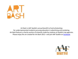 Art Bash is AAF Seattle’s annual benefit to fund scholarships
     for underrepresented students pursuing education in advertising and marketing.
Art Bash features a charity auction of artworks made by creatives at Seattle’s top agencies.
    Please enjoy the art created for Art Bash 2011—and join AAF Seattle on Facebook.
 