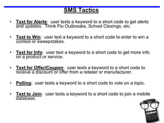 SMS TacticsText for Alerts:  user texts a keyword to a short code to get alerts and updates.  Think Flu Outbreaks, School Closings, etc.Text to Win:  user text a keyword to a short code to enter to win a contest or sweepstakes.  Text for Info:  user text a keyword to a short code to get more info on a product or service.Text for Offer/Coupon:  user texts a keyword to a short code to receive a discount or offer from a retailer or manufacturer.Polling:  user texts a keyword to a short code to vote on a topic.Text to Join:  user texts a keyword to a short code to join a mobile database.