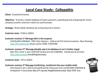 Local Case Study:  CellepathicClient:  Cleveland CinemasObjective:  To build a mobile database of loyal customers, extending brand and giving the movie company another channel in which to communicate.  Strategy:  Build mobile database by conducting Call to Action:Customer texts:  FILM to 30622.Customer receives 1st Message (this is the coupon):CLEVELAND CINEMAS:  FREE 32oz Popcorn.  Valid at all CLE Cinema locations. Now Showing http://bit.ly/6mmZZa Show cashier CODE: POPCORNCustomer receives 2nd Message (double opt-in to database to rec’v further msgs):Rply YES 2 enter 2 win a $50 Gift Card & join CLE CINEMAS.  Csite4rules & alt entry http://bit.ly/xxxxxx Data&MsgRatesAply. Customer texts:  YES to 30622Customer receives 3rd Message (confirming  enrollment into your mobile club):UR entered 2 win a $50 CinemaGiftCard & 4 Xclusives from CLEVELAND CINEMAS & Cellepathic! 4 local deals Rply ZIP zipcode Msg&DataRatesAply. Rply STOP 2cxl.