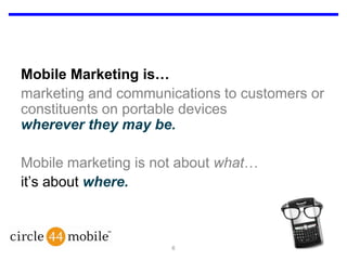 Mobile Marketing is…marketing and communications to customers or constituents on portable devices wherever they may be.Mobile marketing is not about what…it’s about where.6