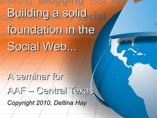 Building a solid  foundation in the  Social Web... A seminar for AAF – Central Texas Copyright 2010, Deltina Hay 