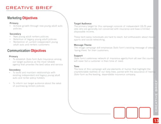 CREATIVE BRIEF
Marketing Objectives
 Primary                                              Target Audience
 • Achieve growth through new young adult auto        The primary target for this campaign consists of independent 18-25 year
    policies.                                         olds who are generally not concerned with insurance and have a limited
                                                      disposable income.
 Secondary
 • New young adult renters policies                   These tech-savvy individuals are hard to reach, but enthusiastic about music,
 • Retention of legacy young adult policies           sports and social networking.
 • Rentention of current independent young
    adult auto and renters customers                  Message Theme
                                                      The image campaign will emphasize State Farm’s existing message of always
Communication Objectives                              ‘being there’ for their customers.

 Primary                                              Support
 • To establish State Farm Auto Insurance among       State Farm’s extensive network of insurance agents from all over the country
    our target audience as the most reliable          will never fail a customer in their time of need.
    agency that provides the best value and service
                                                      Tone
 Secondary                                            The tone of this campaign will use elements of humor that highlight the
 • To build and maintain relationships with           unpredictable realities of our daily lives, paired with the assurance of having
    existing independent and legacy young adult       State Farm as the leading, dependable insurance company.
    auto and renter policy holders




                                                                                                                                    CREATIVE BRIEF
 •   To inform our target audience about the value
     of purchasing renters policies




                                                                                                                                   13
 