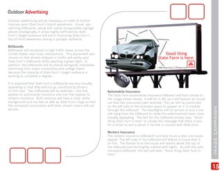 Outdoor Advertising
Outdoor advertising will be necessary in order to further
improve upon State Farm’s brand awareness. Visual, eye-
catching billboards, along with easily recognizable signage
placed strategically in areas highly trafficked by State
Farm’s target audience will aid in improving State Farm’s
top-of-mind awareness among a younger audience.

Billboards
Billboards will be placed in high-traffic areas across the
United States near busy intersections. This placement was
chosen so that drivers stopped in traffic will easily spot
State Farm’s billboards while awaiting a green light. In
addition, the billboards will be placed alongside interstates
stemming from major universities and college towns
because the majority of State Farm’s target audience is
working to complete a degree.

It is essential that State Farm’s billboards are very visually
appealing so that they will not go unnoticed by drivers
on the road. Two billboards will be featured – one that          Automobile Insurance
applies to automobile insurance and one that applies to          The State Farm automobile insurance billboard will look similar to
renters insurance. Both versions will have a crisp, white        the image shown above. It will be in 3D, as it will feature an actual
background and red text as well as State Farm’s logo so that     car that has previously been wrecked. The car will be positioned
the company’s association with their chosen colors will not      on the left side of the provided space to appear as if it crashed




                                                                                                                                         IMAGE CAMPAIGN
be lost.                                                         through the billboard. The headlights will be turned on and a tire
                                                                 will hang from the billboard to make the advertisement even more
                                                                 visually appealing. The text for this billboard simply says, “Good
                                                                 thing State Farm is here” to convey the message that there is less
                                                                 for a driver to worry about if he/she is insured with State Farm.

                                                                 Renters Insurance
                                                                 The renters insurance billboard’s primary focus is also one visual
                                                                 appeal. The left side of the billboard will feature a house that is
                                                                 on fire. The flames from the house will extend above the top of
                                                                 the billboard and be brightly colored with lights. As with the auto
                                                                 insurance billboard, the text will read, “Good thing State Farm is
                                                                 here.”



                                                                                                                                         15
 